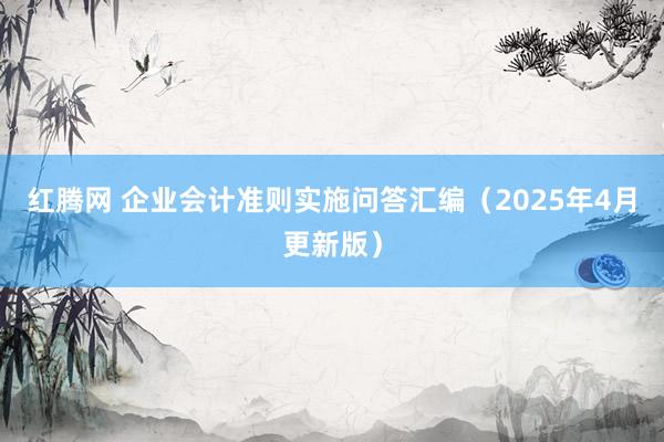 红腾网 企业会计准则实施问答汇编（2025年4月更新版）