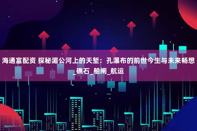 海通富配资 探秘湄公河上的天堑：孔瀑布的前世今生与未来畅想_礁石_船闸_航运