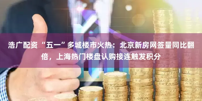 浩广配资 “五一”多城楼市火热：北京新房网签量同比翻倍，上海热门楼盘认购接连触发积分