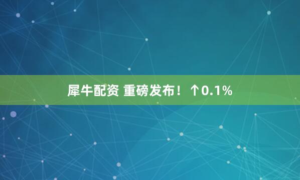 犀牛配资 重磅发布！↑0.1%