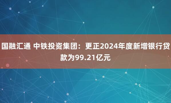 国融汇通 中铁投资集团：更正2024年度新增银行贷款为99.21亿元