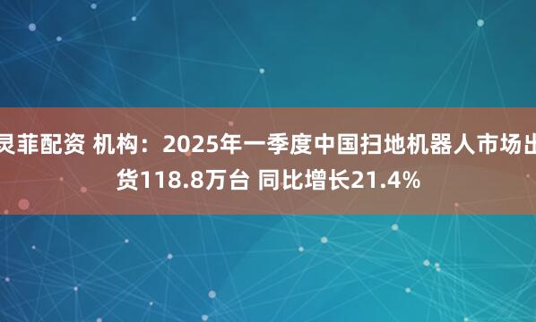 灵菲配资 机构：2025年一季度中国扫地机器人市场出货118.8万台 同比增长21.4%