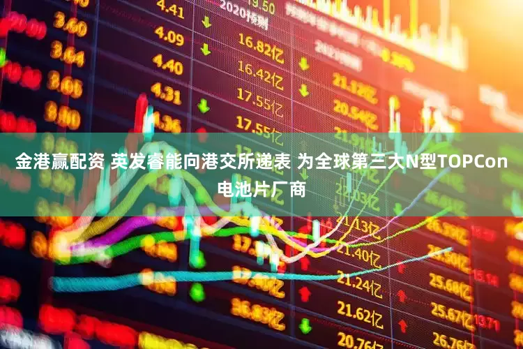 金港赢配资 英发睿能向港交所递表 为全球第三大N型TOPCon电池片厂商