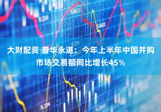 大财配资 普华永道：今年上半年中国并购市场交易额同比增长45%