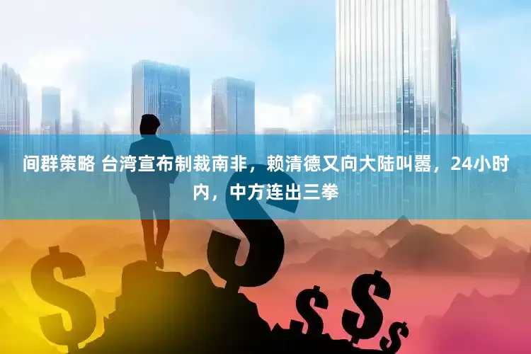 间群策略 台湾宣布制裁南非，赖清德又向大陆叫嚣，24小时内，中方连出三拳