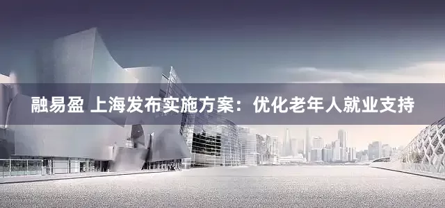 融易盈 上海发布实施方案：优化老年人就业支持