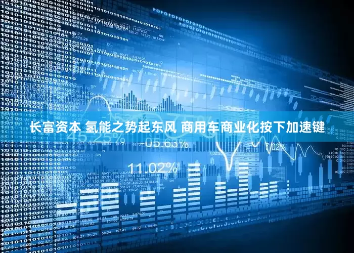 长富资本 氢能之势起东风 商用车商业化按下加速键